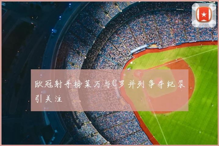 欧冠射手榜莱万与C罗并列争夺纪录引关注
