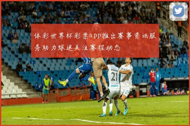 体彩世界杯彩票app推出赛事资讯服务助力球迷关注赛程动态