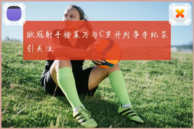 欧冠射手榜莱万与C罗并列争夺纪录引关注