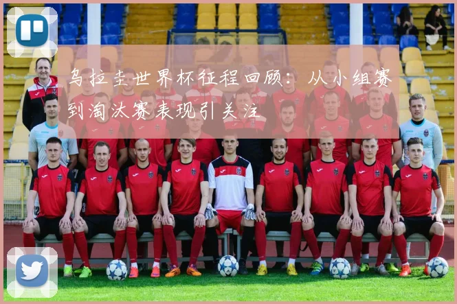 乌拉圭世界杯征程回顾：从小组赛到淘汰赛表现引关注