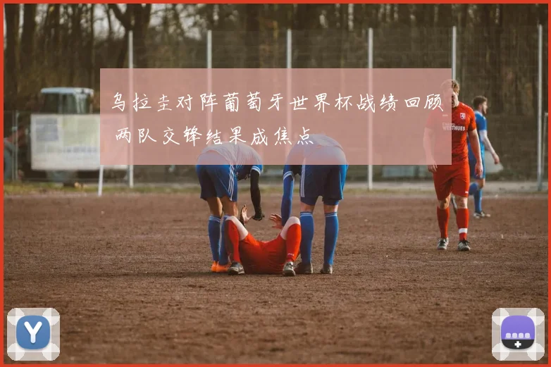 乌拉圭对阵葡萄牙世界杯战绩回顾 两队交锋结果成焦点