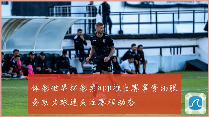 体彩世界杯彩票app推出赛事资讯服务助力球迷关注赛程动态