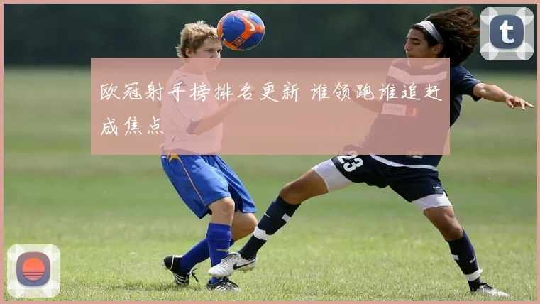 欧冠射手榜排名更新 谁领跑谁追赶成焦点